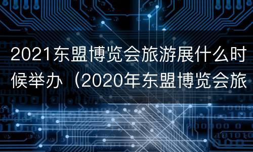 2021东盟博览会旅游展什么时候举办（2020年东盟博览会旅游展）