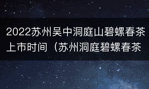 2022苏州吴中洞庭山碧螺春茶上市时间（苏州洞庭碧螺春茶园）