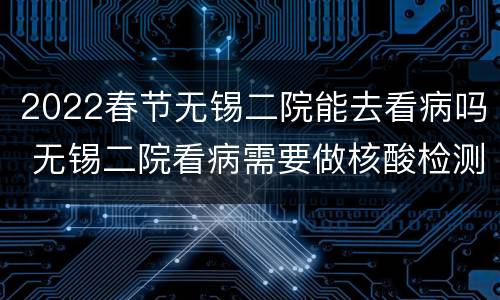 2022春节无锡二院能去看病吗 无锡二院看病需要做核酸检测吗