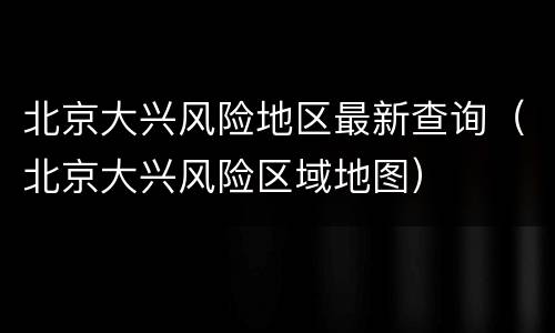北京大兴风险地区最新查询（北京大兴风险区域地图）