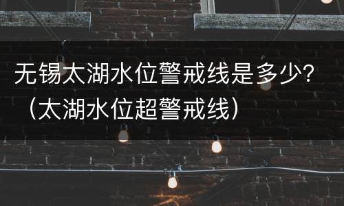 无锡太湖水位警戒线是多少？（太湖水位超警戒线）