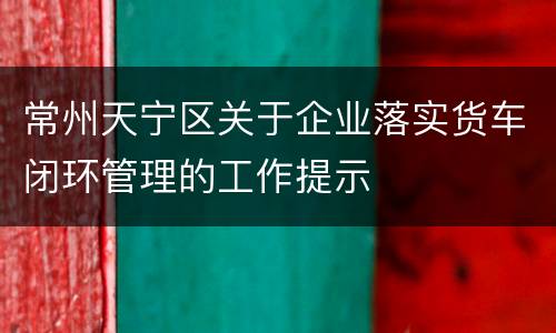 常州天宁区关于企业落实货车闭环管理的工作提示