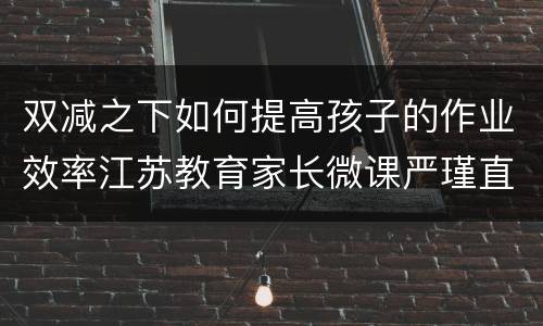 双减之下如何提高孩子的作业效率江苏教育家长微课严瑾直播攻略