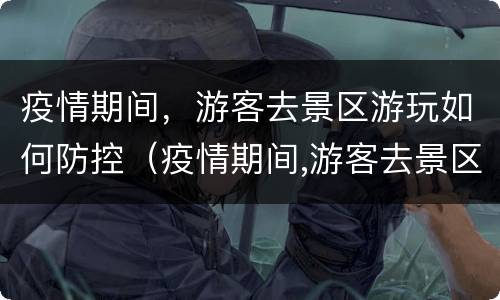 疫情期间，游客去景区游玩如何防控（疫情期间,游客去景区游玩如何防控）