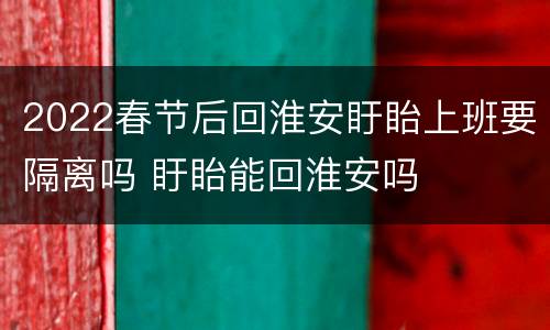 2022春节后回淮安盱眙上班要隔离吗 盱眙能回淮安吗