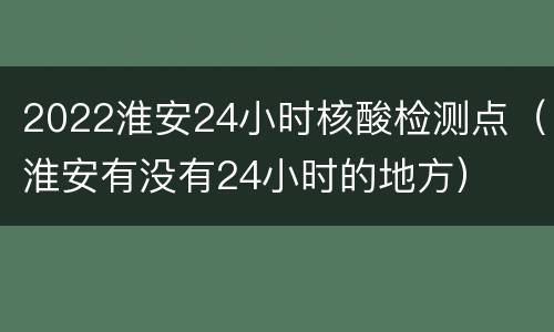 2022淮安24小时核酸检测点（淮安有没有24小时的地方）