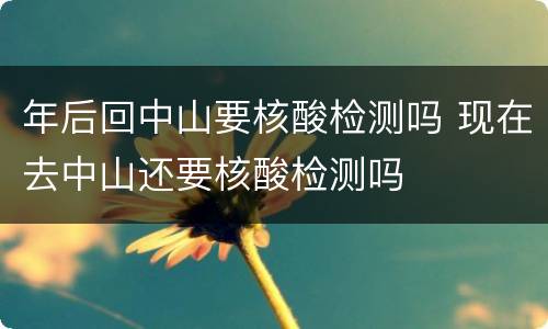 年后回中山要核酸检测吗 现在去中山还要核酸检测吗