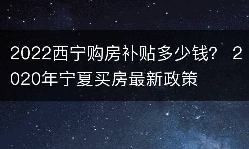 2022西宁购房补贴多少钱？ 2020年宁夏买房最新政策