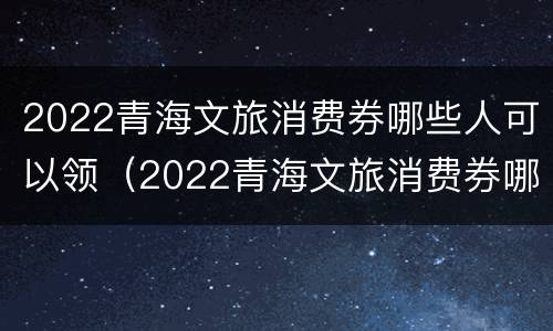 2022青海文旅消费券哪些人可以领（2022青海文旅消费券哪些人可以领）