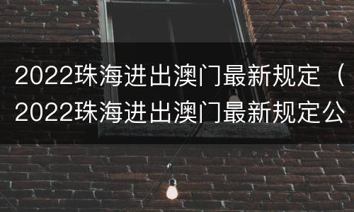 2022珠海进出澳门最新规定（2022珠海进出澳门最新规定公告）