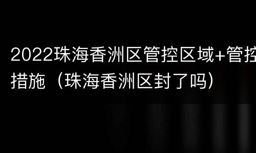 2022珠海香洲区管控区域+管控措施（珠海香洲区封了吗）