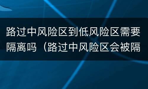 路过中风险区到低风险区需要隔离吗（路过中风险区会被隔离吗?）