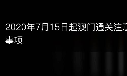 2020年7月15日起澳门通关注意事项