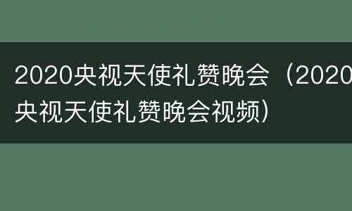 2020央视天使礼赞晚会（2020央视天使礼赞晚会视频）