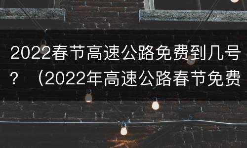 2022春节高速公路免费到几号？（2022年高速公路春节免费到几号）