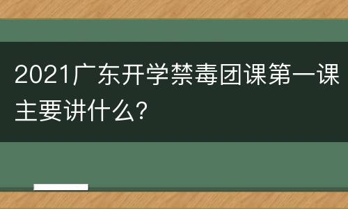 2021广东开学禁毒团课第一课主要讲什么？