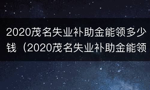 2020茂名失业补助金能领多少钱（2020茂名失业补助金能领多少钱呢）