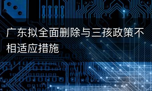 广东拟全面删除与三孩政策不相适应措施