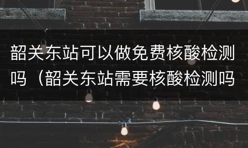 韶关东站可以做免费核酸检测吗（韶关东站需要核酸检测吗）