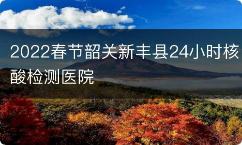 2022春节韶关新丰县24小时核酸检测医院