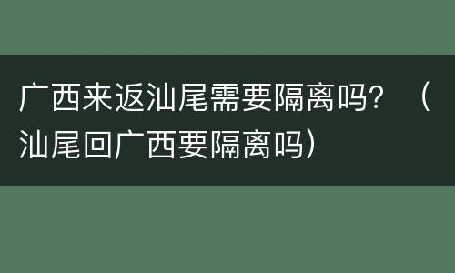 广西来返汕尾需要隔离吗？（汕尾回广西要隔离吗）