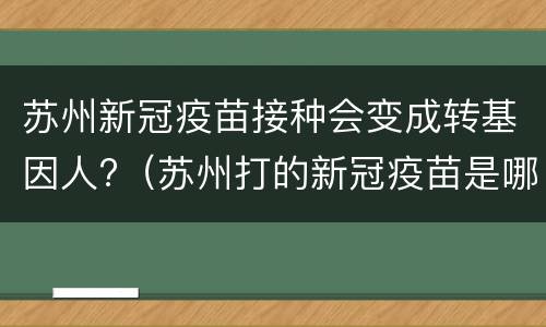 苏州新冠疫苗接种会变成转基因人?（苏州打的新冠疫苗是哪个公司的）