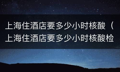 上海住酒店要多少小时核酸（上海住酒店要多少小时核酸检测）