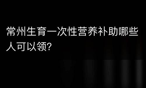 常州生育一次性营养补助哪些人可以领？