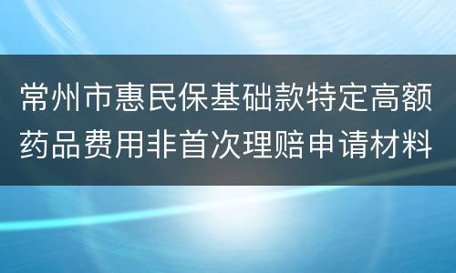 常州市惠民保基础款特定高额药品费用非首次理赔申请材料