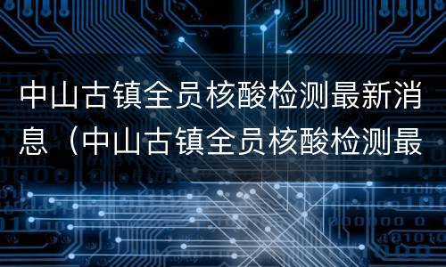 中山古镇全员核酸检测最新消息（中山古镇全员核酸检测最新消息通知）