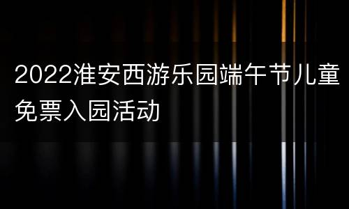 2022淮安西游乐园端午节儿童免票入园活动