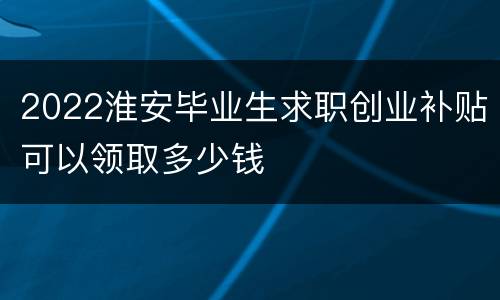 2022淮安毕业生求职创业补贴可以领取多少钱