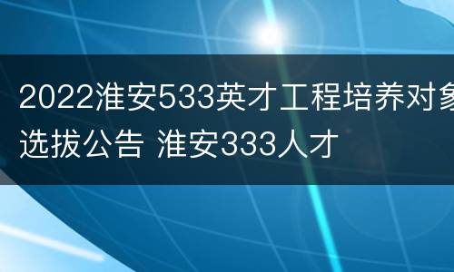 2022淮安533英才工程培养对象选拔公告 淮安333人才