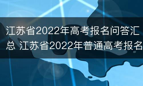 江苏省2022年高考报名问答汇总 江苏省2022年普通高考报名时间