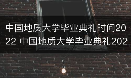 中国地质大学毕业典礼时间2022 中国地质大学毕业典礼2020