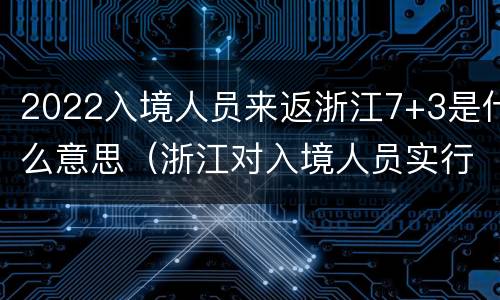 2022入境人员来返浙江7+3是什么意思（浙江对入境人员实行14 7 7）