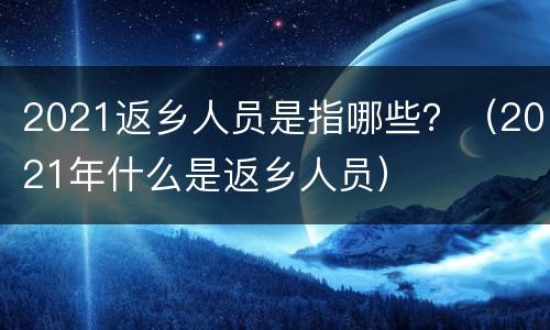 2021返乡人员是指哪些？（2021年什么是返乡人员）
