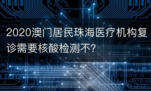 2020澳门居民珠海医疗机构复诊需要核酸检测不？