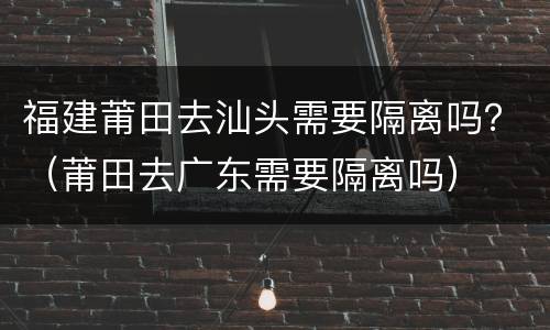 福建莆田去汕头需要隔离吗？（莆田去广东需要隔离吗）
