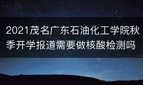 2021茂名广东石油化工学院秋季开学报道需要做核酸检测吗？