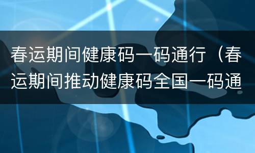 春运期间健康码一码通行（春运期间推动健康码全国一码通行）