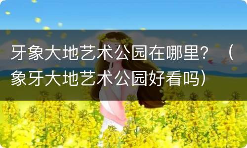 牙象大地艺术公园在哪里？（象牙大地艺术公园好看吗）