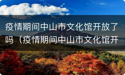 疫情期间中山市文化馆开放了吗（疫情期间中山市文化馆开放了吗现在）