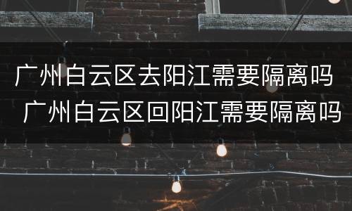 广州白云区去阳江需要隔离吗 广州白云区回阳江需要隔离吗