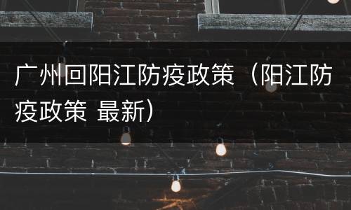 广州回阳江防疫政策（阳江防疫政策 最新）