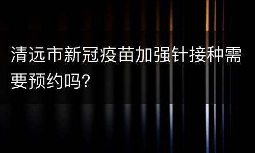 清远市新冠疫苗加强针接种需要预约吗？