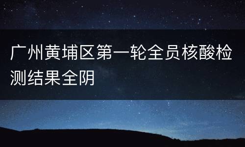 广州黄埔区第一轮全员核酸检测结果全阴​