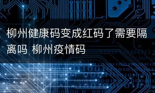 柳州健康码变成红码了需要隔离吗 柳州疫情码