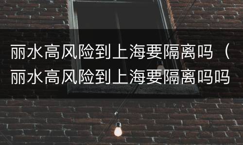 丽水高风险到上海要隔离吗（丽水高风险到上海要隔离吗吗）
