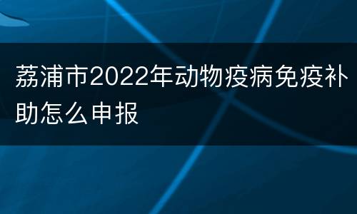 荔浦市2022年动物疫病免疫补助怎么申报